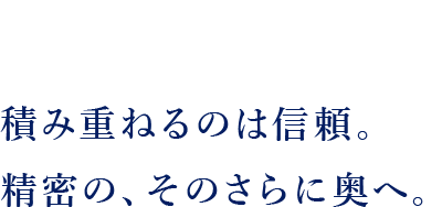 積み重ねるのは信頼。精密の、そのさらに奥へ。